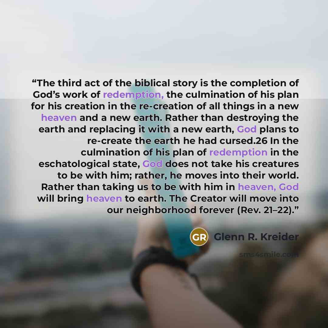 “The third act of the biblical story is the completion of God’s work of redemption, the culmination of his plan for his creation in the re-creation of all things in a new heaven and a new earth. Rather than destroying the earth and replacing it with a new earth, God plans to re-create the earth he…” quote by Glenn R. Kreider