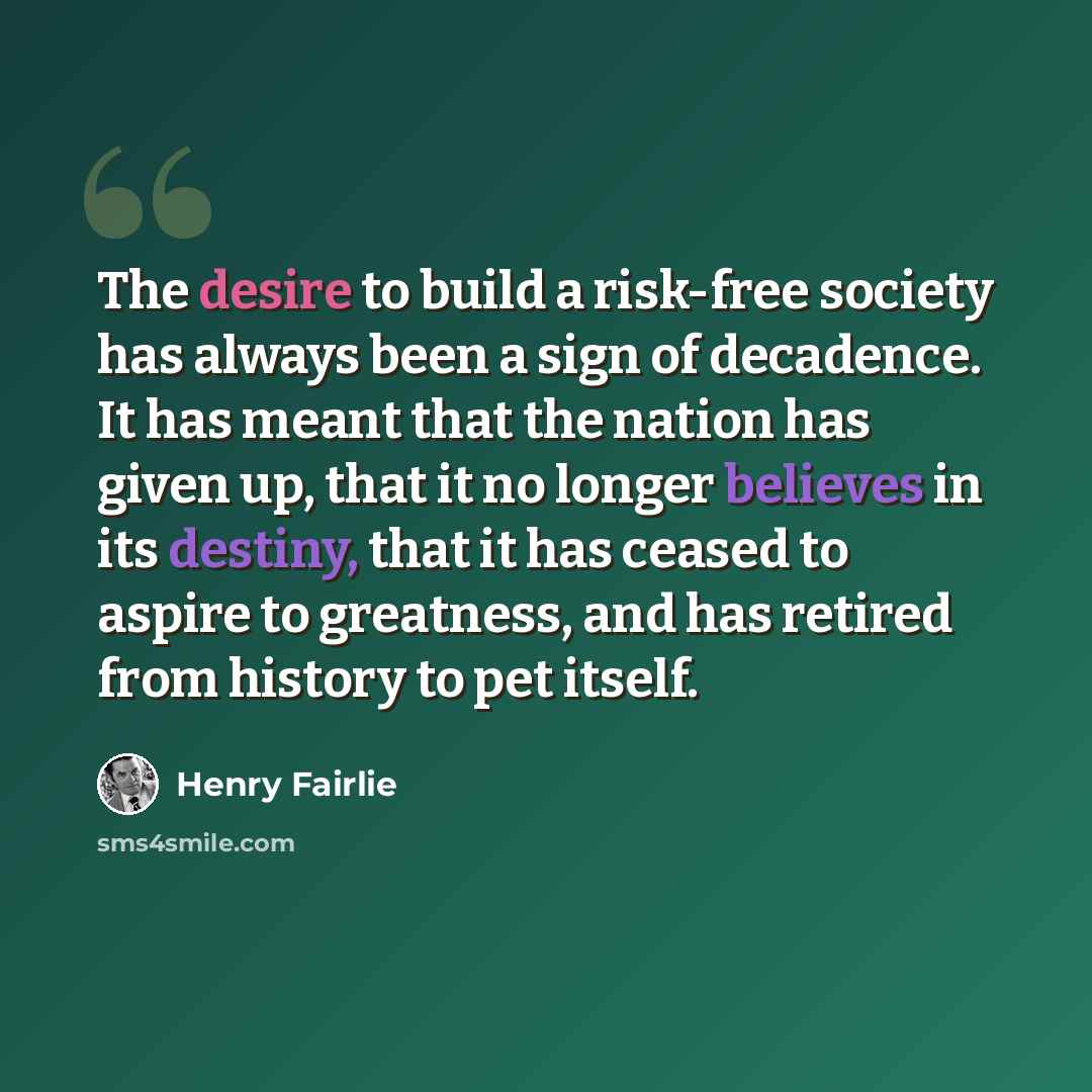 “The desire to build a risk-free society has always been a sign of decadence. It has meant that the nation has given up, that it no longer believes in its destiny, that it has ceased to aspire to greatness, and has retired from history to pet itself.” quote by Henry Fairlie