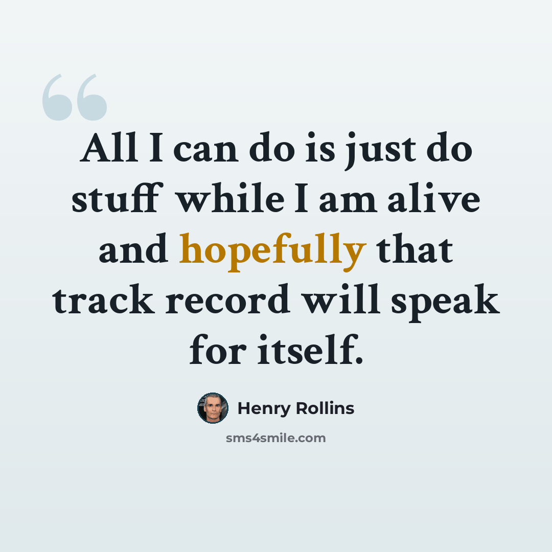 “All I can do is just do stuff while I am alive and hopefully that track record will speak for itself.” quote by Henry Rollins