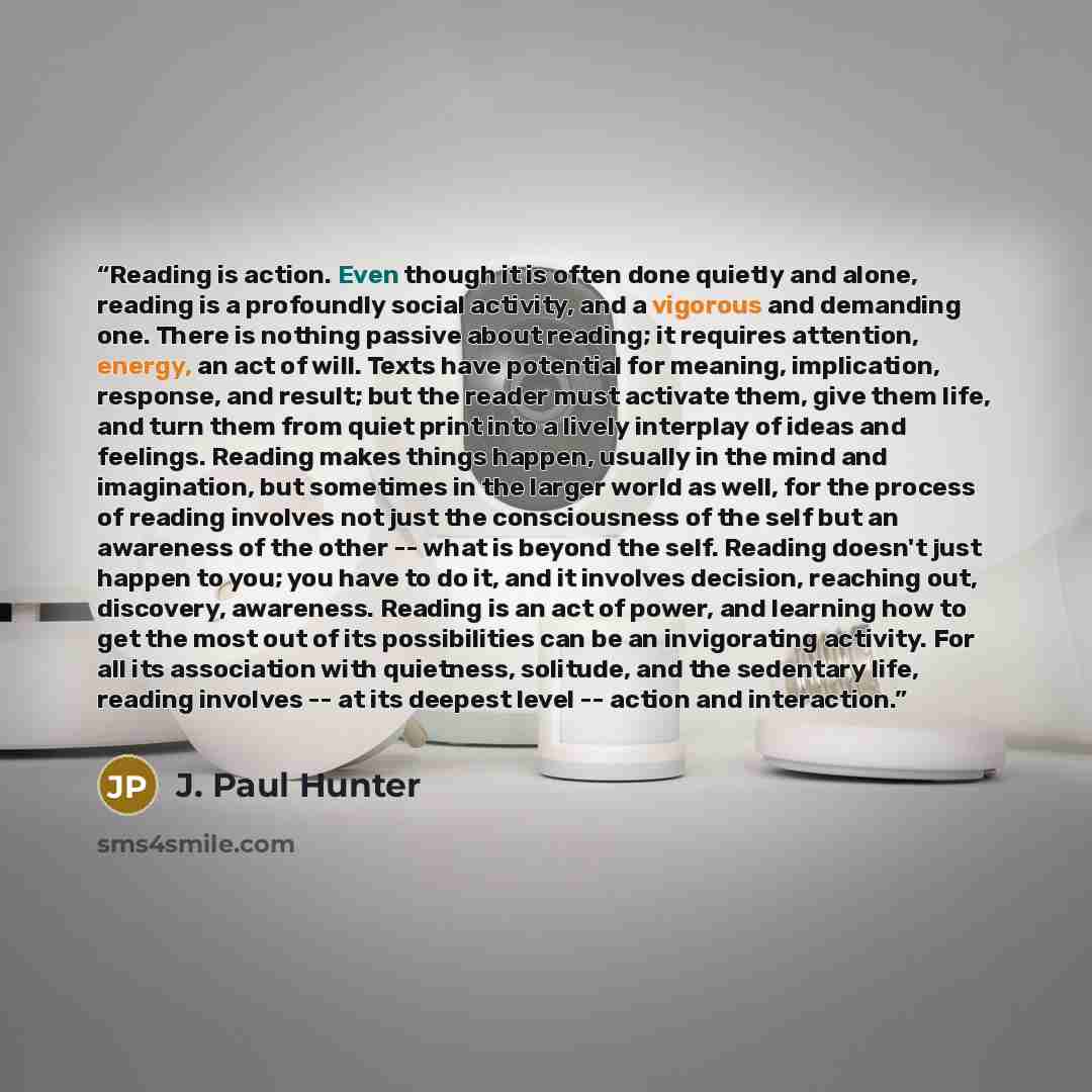 “Reading is action. Even though it is often done quietly and alone, reading is a profoundly social activity, and a vigorous and demanding one. There is nothing passive about reading; it requires attention, energy, an act of will. Texts have potential for meaning, implication, response, and result…” quote by J. Paul Hunter