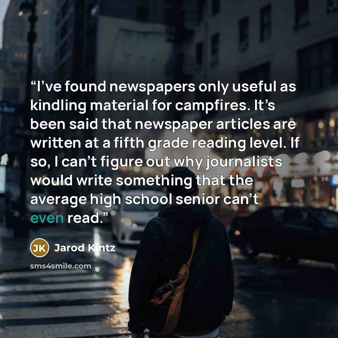 “I’ve found newspapers only useful as kindling material for campfires. It’s been said that newspaper articles are written at a fifth grade reading level. If so, I can’t figure out why journalists would write something that the average high school senior can’t even read.” quote by Jarod Kintz