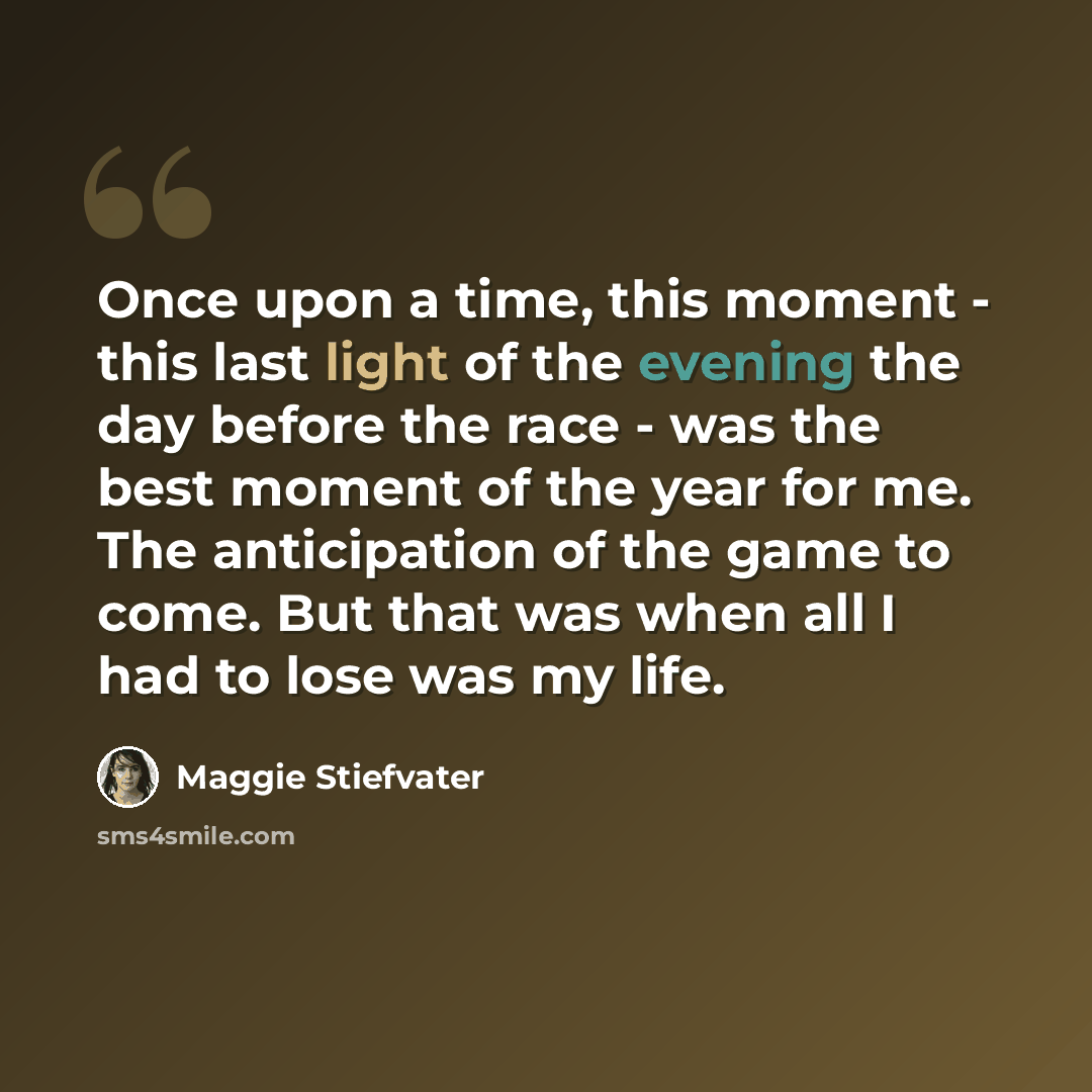 “Once upon a time, this moment - this last light of the evening the day before the race - was the best moment of the year for me. The anticipation of the game to come. But that was when all I had to lose was my life.” quote by Maggie Stiefvater