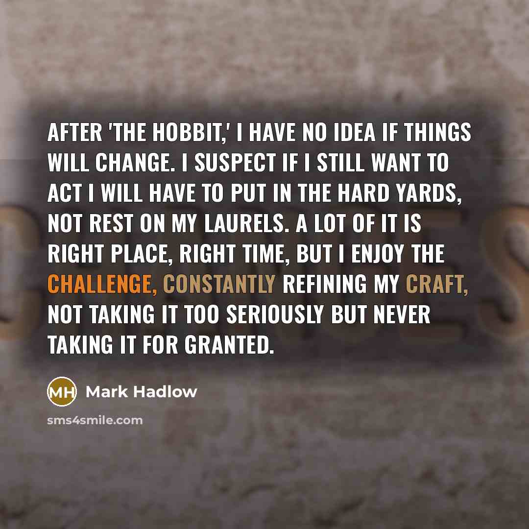 “After 'The Hobbit,' I have no idea if things will change. I suspect if I still want to act I will have to put in the hard yards, not rest on my laurels. A lot of it is right place, right time, but I enjoy the challenge, constantly refining my craft, not taking it too seriously but never taking it…” quote by Mark Hadlow