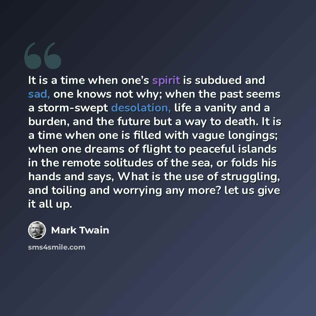 “It is a time when one’s spirit is subdued and sad, one knows not why; when the past seems a storm-swept desolation, life a vanity and a burden, and the future but a way to death. It is a time when one is filled with vague longings; when one dreams of flight to peaceful islands in the remote…” quote by Mark Twain