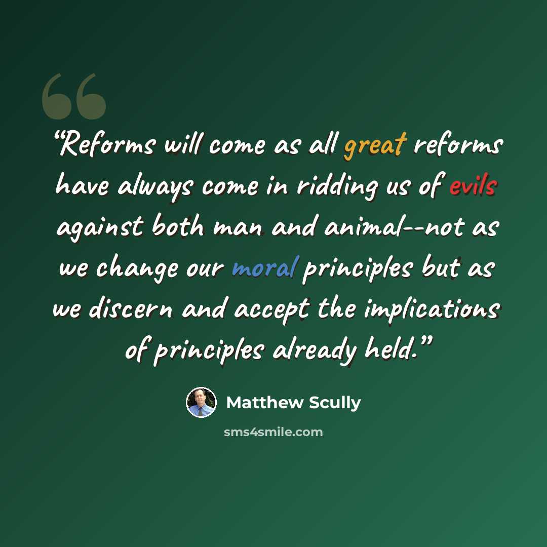 “Reforms will come as all great reforms have always come in ridding us of evils against both man and animal--not as we change our moral principles but as we discern and accept the implications of principles already held.” quote by Matthew Scully