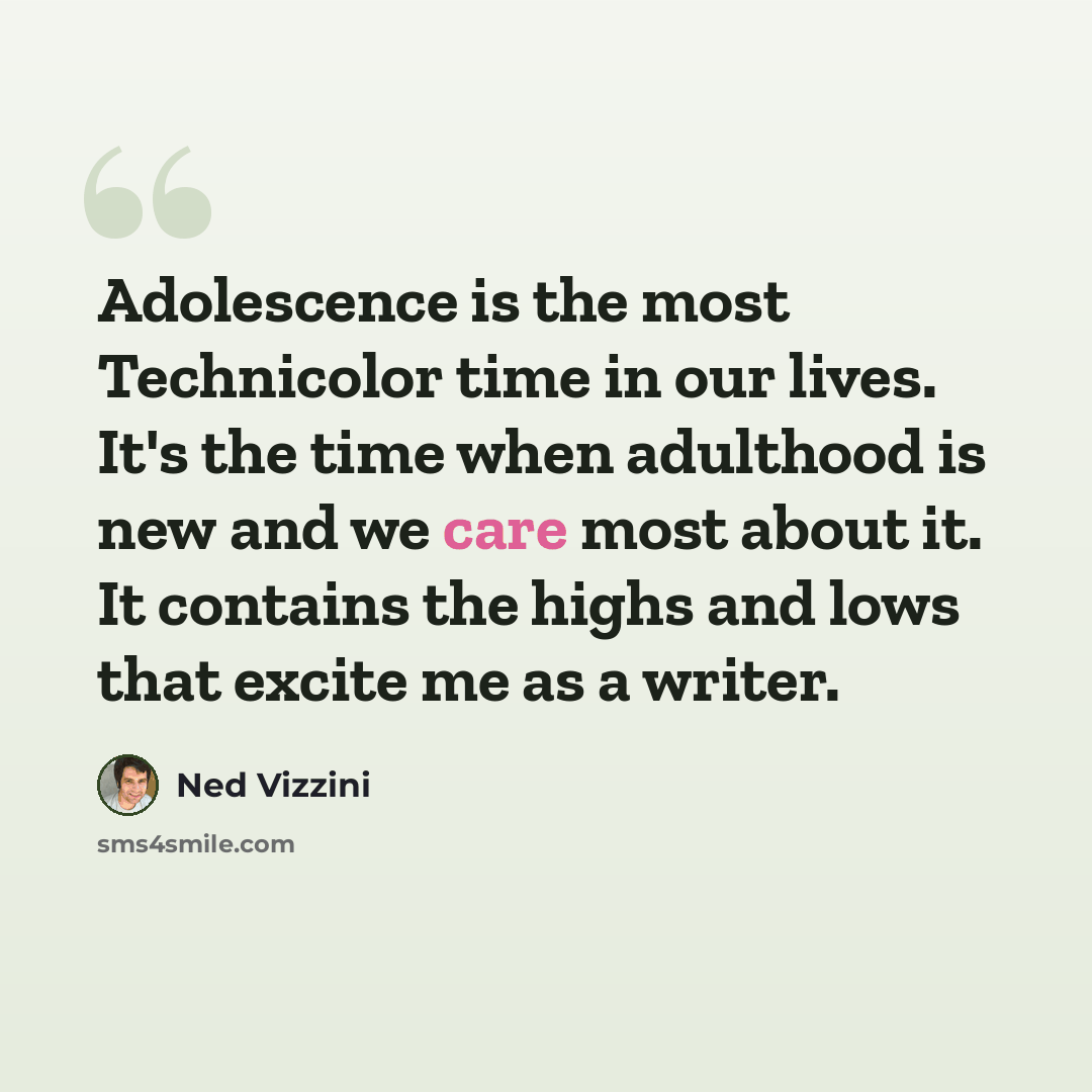 “Adolescence is the most Technicolor time in our lives. It's the time when adulthood is new and we care most about it. It contains the highs and lows that excite me as a writer.” quote by Ned Vizzini