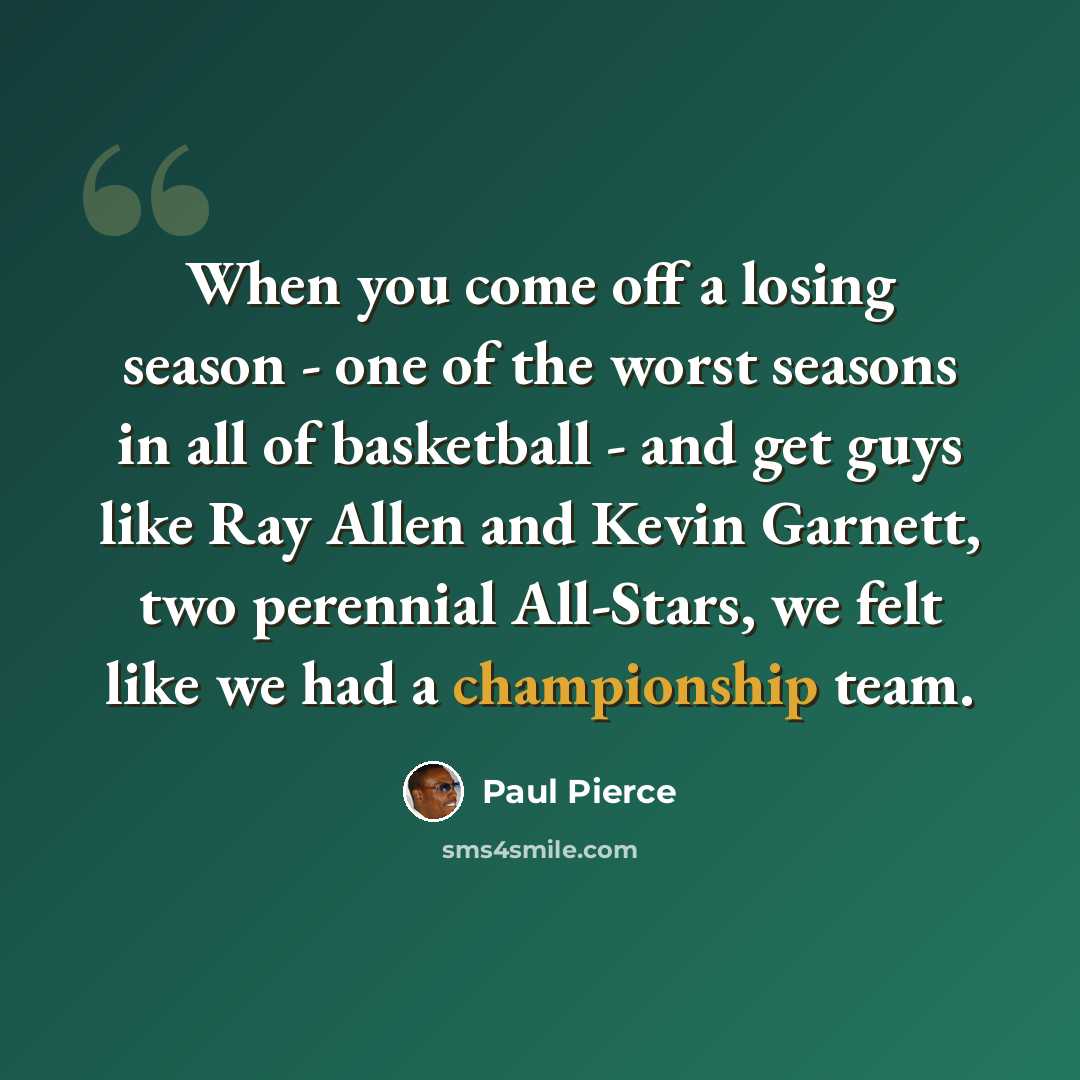 “When you come off a losing season - one of the worst seasons in all of basketball - and get guys like Ray Allen and Kevin Garnett, two perennial All-Stars, we felt like we had a championship team.” quote by Paul Pierce