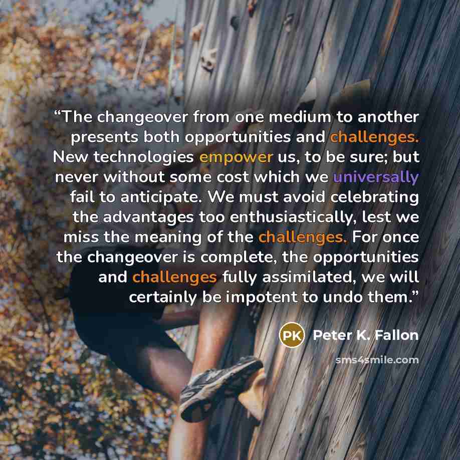 “The changeover from one medium to another presents both opportunities and challenges. New technologies empower us, to be sure; but never without some cost which we universally fail to anticipate. We must avoid celebrating the advantages too enthusiastically, lest we miss the meaning of the…” quote by Peter K. Fallon