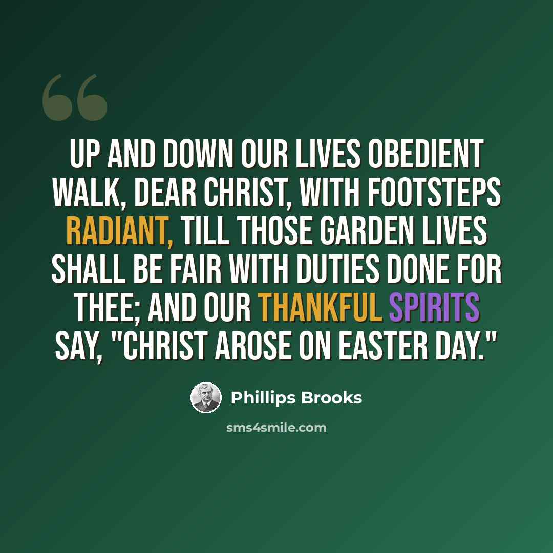 “Up and down our lives obedient Walk, dear Christ, with footsteps radiant, Till those garden lives shall be Fair with duties done for Thee; And our thankful spirits say, "Christ arose on Easter Day."” quote by Phillips Brooks