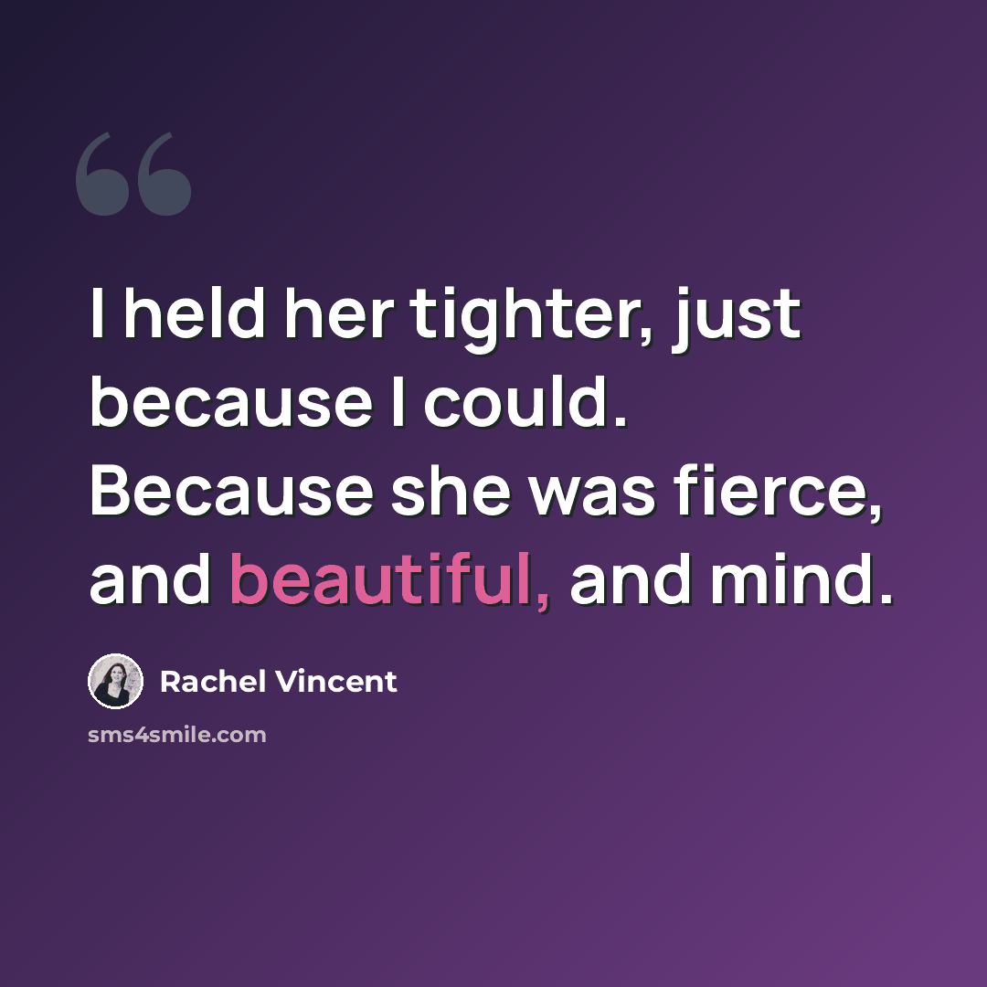 “I held her tighter, just because I could. Because she was fierce, and beautiful, and mind.” quote by Rachel Vincent