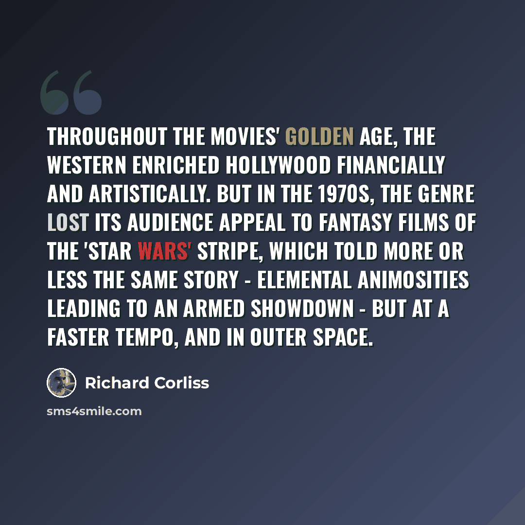 “Throughout the movies' golden age, the Western enriched Hollywood financially and artistically. But in the 1970s, the genre lost its audience appeal to fantasy films of the 'Star Wars' stripe, which told more or less the same story - elemental animosities leading to an armed showdown - but at a…” quote by Richard Corliss