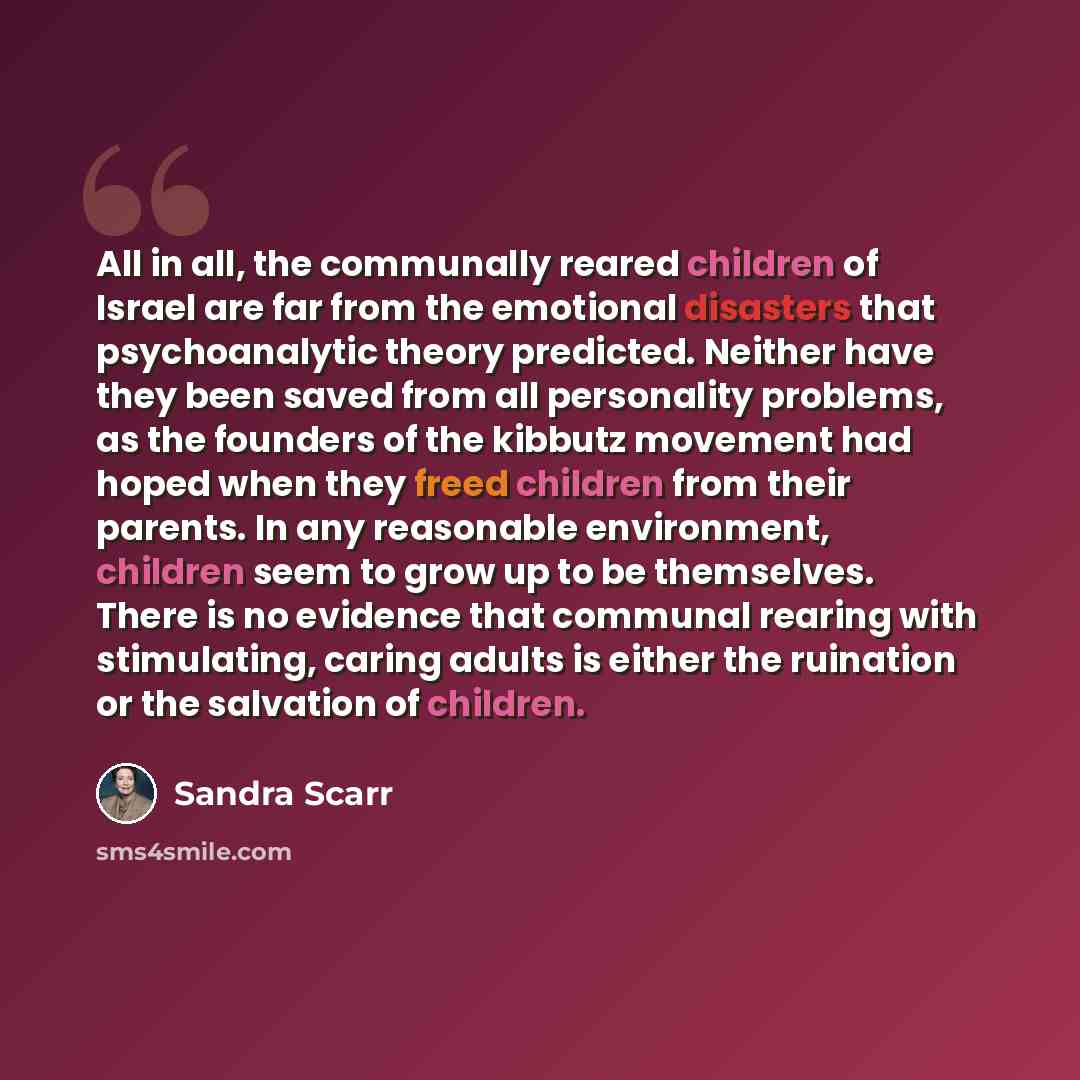 “All in all, the communally reared children of Israel are far from the emotional disasters that psychoanalytic theory predicted. Neither have they been saved from all personality problems, as the founders of the kibbutz movement had hoped when they freed children from their parents. In any…” quote by Sandra Scarr