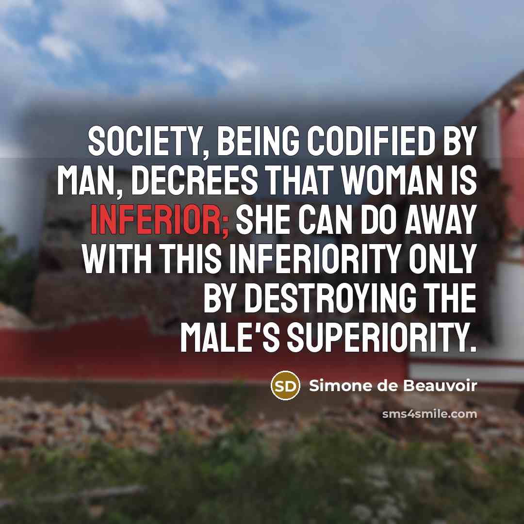 “Society, being codified by man, decrees that woman is inferior; she can do away with this inferiority only by destroying the male's superiority.” quote by Simone de Beauvoir