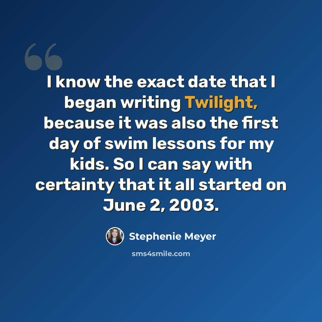 “I know the exact date that I began writing Twilight, because it was also the first day of swim lessons for my kids. So I can say with certainty that it all started on June 2, 2003.” quote by Stephenie Meyer