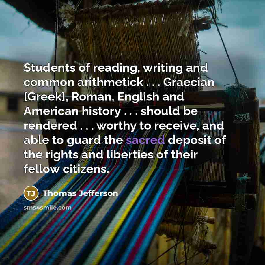 “Students of reading, writing and common arithmetick . . . Graecian [Greek], Roman, English and American history . . . should be rendered . . . worthy to receive, and able to guard the sacred deposit of the rights and liberties of their fellow citizens.” quote by Thomas Jefferson