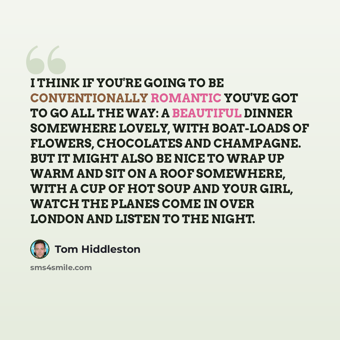 “I THINK IF YOU'RE GOING TO BE CONVENTIONALLY ROMANTIC YOU'VE GOT TO GO ALL THE WAY: A BEAUTIFUL DINNER SOMEWHERE LOVELY, WITH BOAT-LOADS OF FLOWERS, CHOCOLATES AND CHAMPAGNE. BUT IT MIGHT ALSO BE NICE TO WRAP UP WARM AND SIT ON A ROOF SOMEWHERE, WITH A CUP OF HOT SOUP AND YOUR GIRL, WATCH THE…” quote by Tom Hiddleston