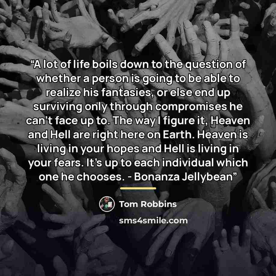 “A lot of life boils down to the question of whether a person is going to be able to realize his fantasies, or else end up surviving only through compromises he can't face up to. The way I figure it, Heaven and Hell are right here on Earth. Heaven is living in your hopes and Hell is living in your…” quote by Tom Robbins