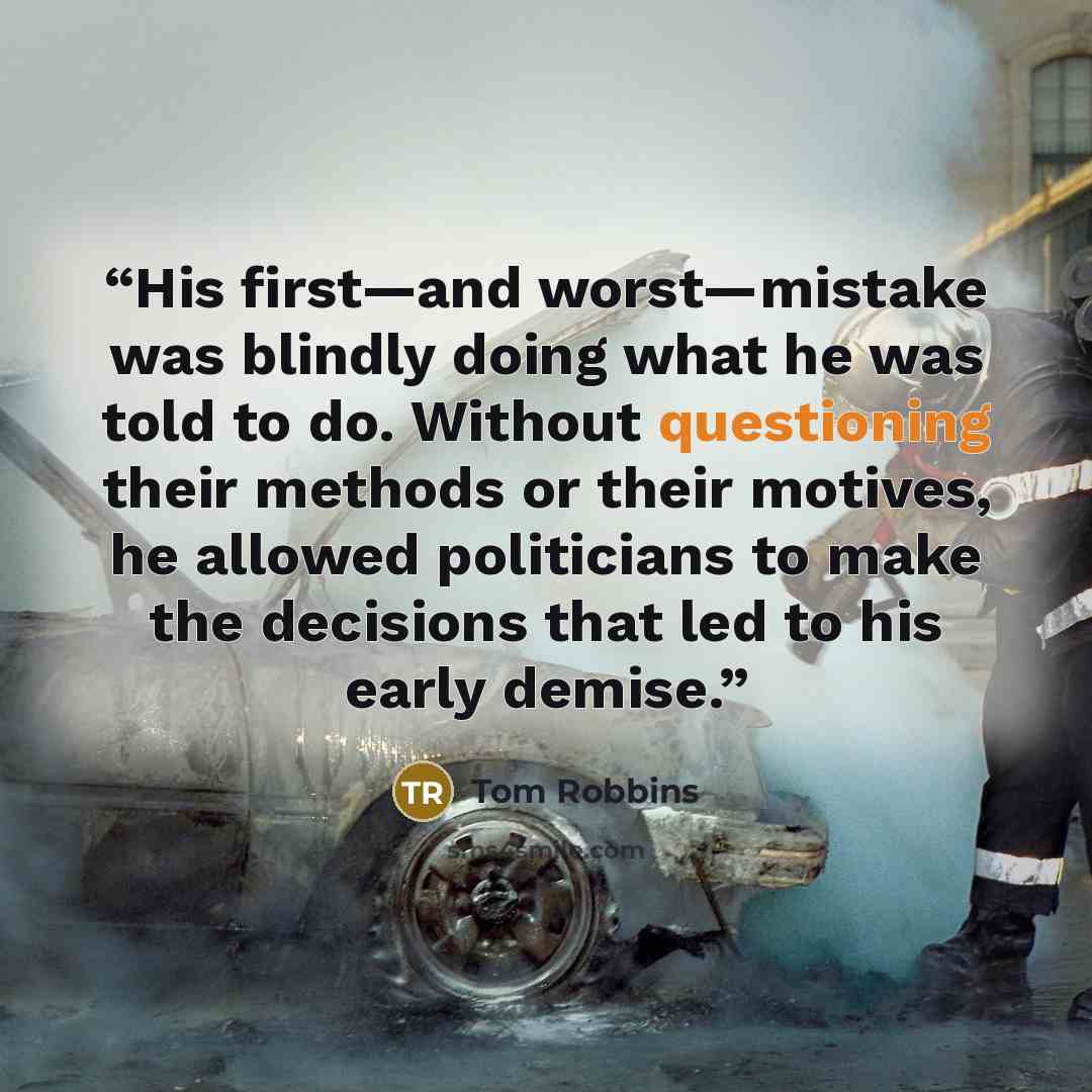 “His first—and worst—mistake was blindly doing what he was told to do. Without questioning their methods or their motives, he allowed politicians to make the decisions that led to his early demise.” quote by Tom Robbins