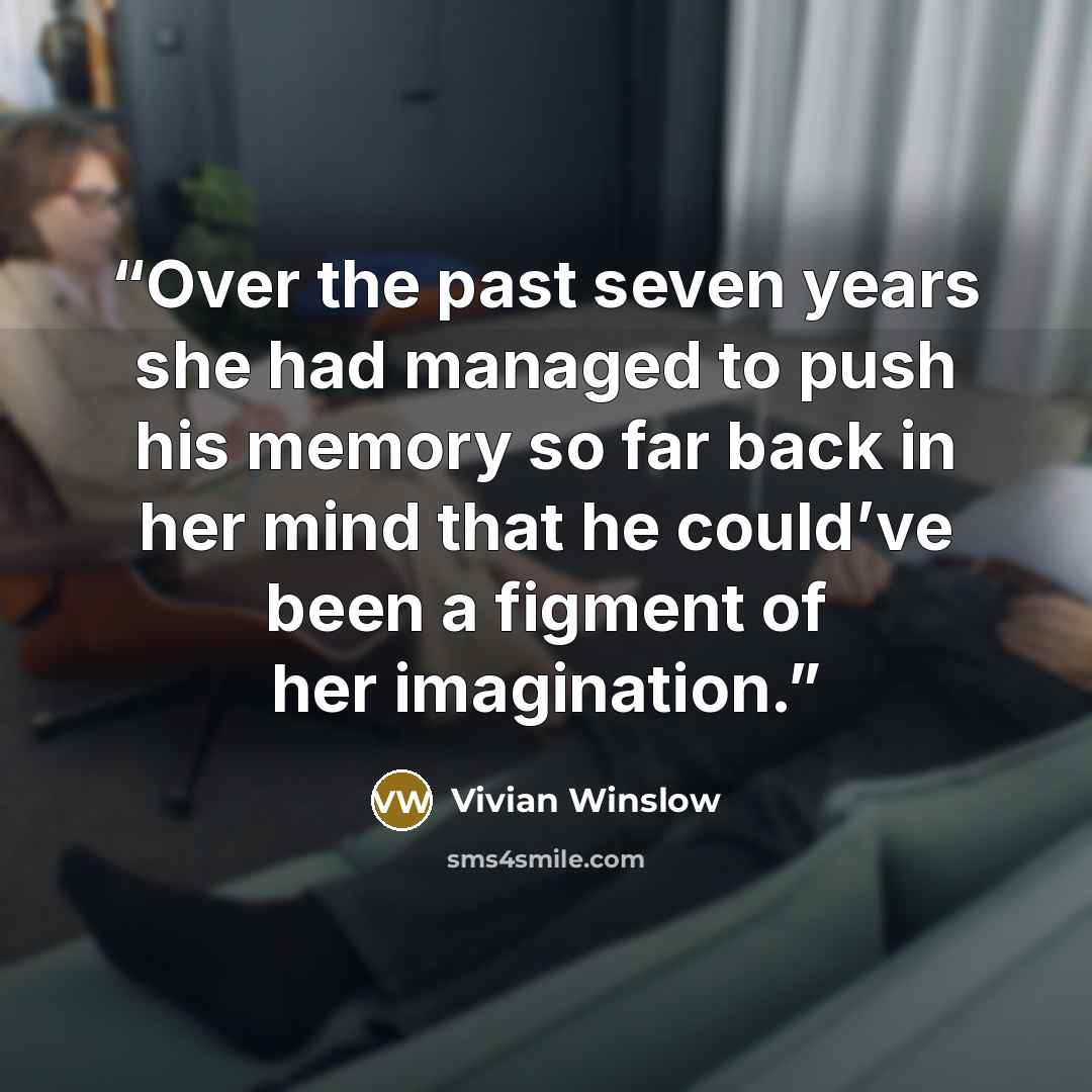 “Over the past seven years she had managed to push his memory so far back in her mind that he could’ve been a figment of her imagination.” quote by Vivian Winslow