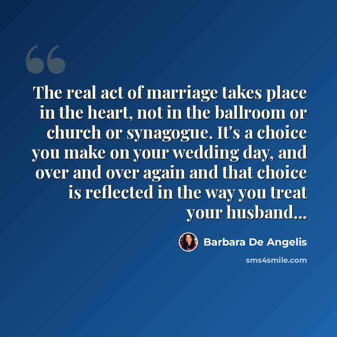 “The real act of marriage takes place in the heart, not in the ballroom or church or synagogue. It's a choice you make on your wedding day, and over and over again and that choice is reflected in the way you treat your husband...” quote by Barbara De Angelis