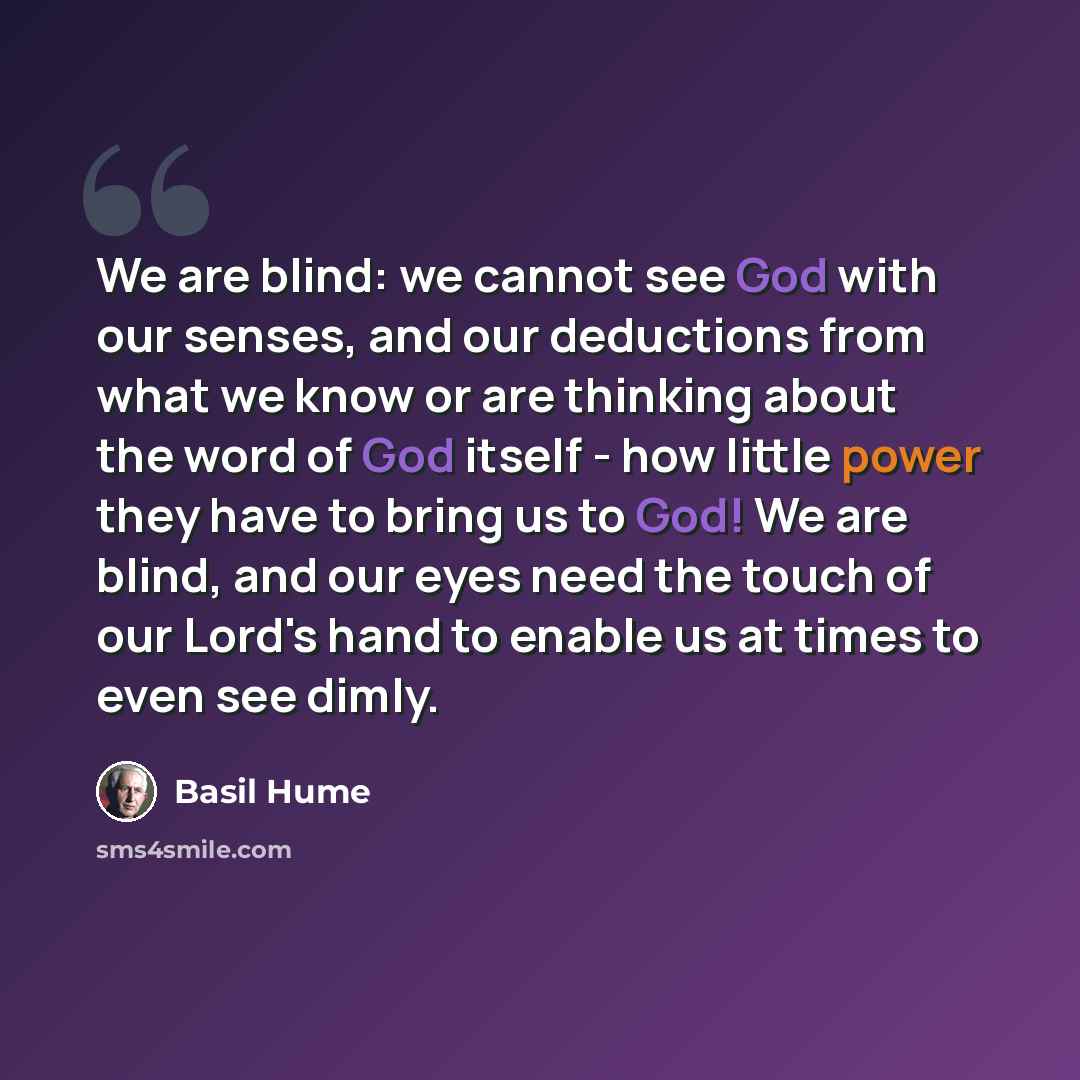 “We are blind: we cannot see God with our senses, and our deductions from what we know or are thinking about the word of God itself - how little power they have to bring us to God! We are blind, and our eyes need the touch of our Lord's hand to enable us at times to even see dimly.” quote by Basil Hume