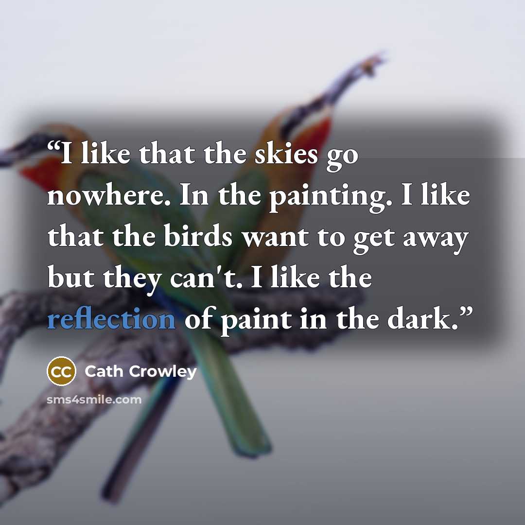 “I like that the skies go nowhere. In the painting. I like that the birds want to get away but they can't. I like the reflection of paint in the dark.” quote by cath crowley