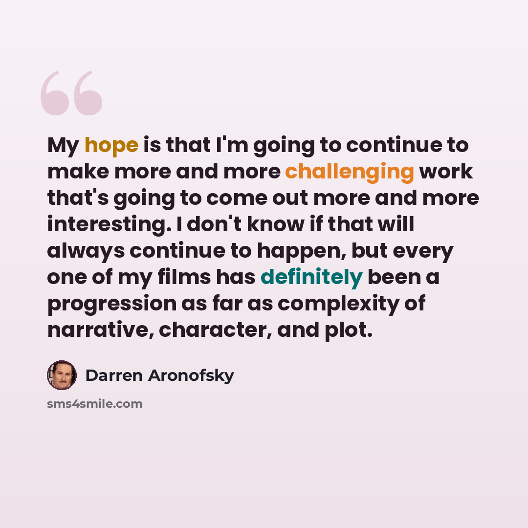 “My hope is that I'm going to continue to make more and more challenging work that's going to come out more and more interesting. I don't know if that will always continue to happen, but every one of my films has definitely been a progression as far as complexity of narrative, character, and plot.” quote by Darren Aronofsky