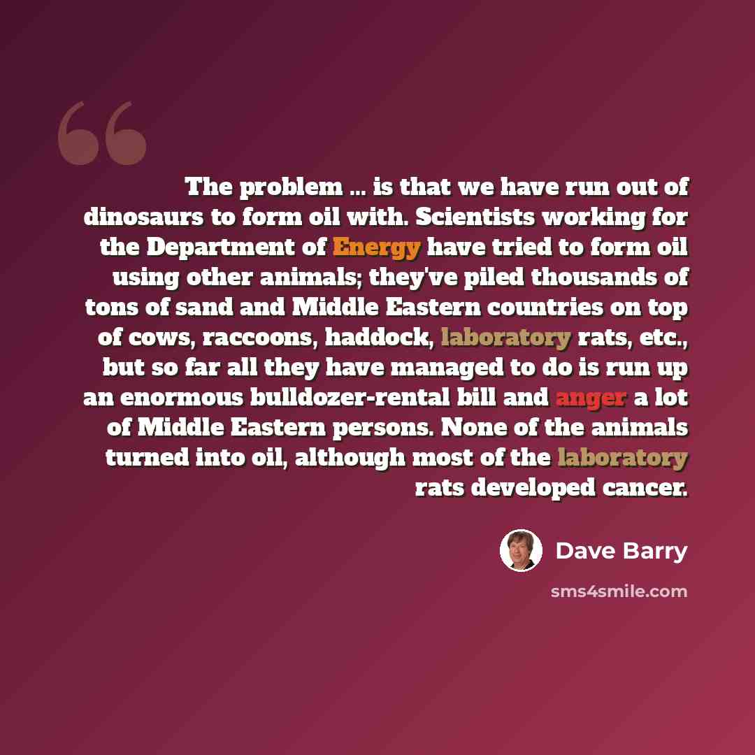 “The problem ... is that we have run out of dinosaurs to form oil with. Scientists working for the Department of Energy have tried to form oil using other animals; they've piled thousands of tons of sand and Middle Eastern countries on top of cows, raccoons, haddock, laboratory rats, etc., but so…” quote by Dave Barry