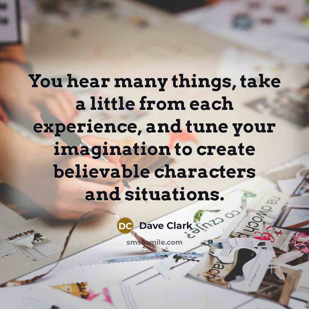 “You hear many things, take a little from each experience, and tune your imagination to create believable characters and situations.” quote by Dave Clark