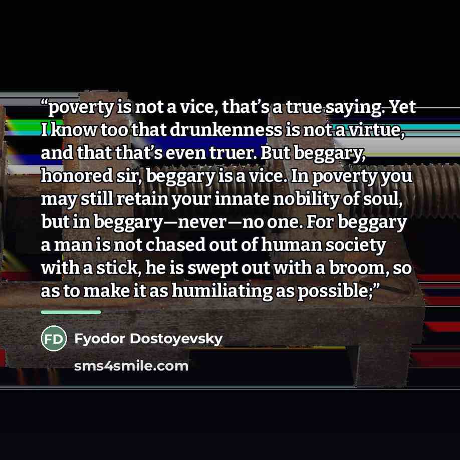 “poverty is not a vice, that’s a true saying. Yet I know too that drunkenness is not a virtue, and that that’s even truer. But beggary, honored sir, beggary is a vice. In poverty you may still retain your innate nobility of soul, but in beggary—never—no one. For beggary a man is not chased out of…” quote by Fyodor Dostoyevsky