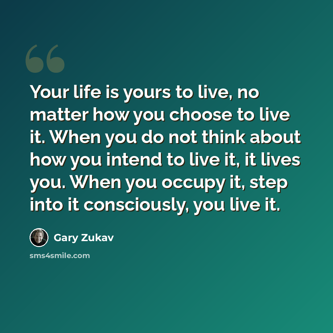 “Your life is yours to live, no matter how you choose to live it. When you do not think about how you intend to live it, it lives you. When you occupy it, step into it consciously, you live it.” quote by Gary Zukav