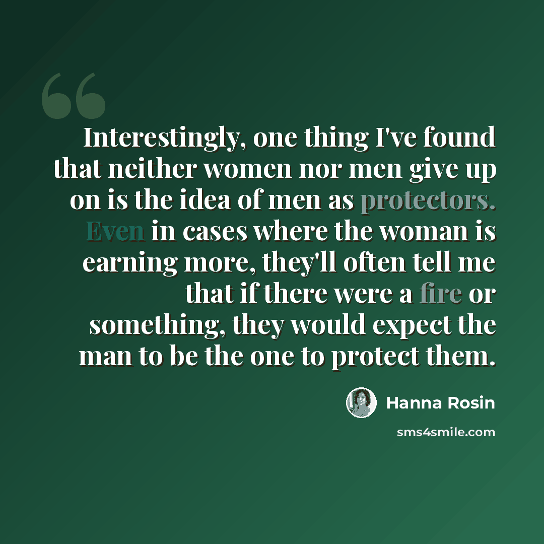 “Interestingly, one thing I've found that neither women nor men give up on is the idea of men as protectors. Even in cases where the woman is earning more, they'll often tell me that if there were a fire or something, they would expect the man to be the one to protect them.” quote by Hanna Rosin