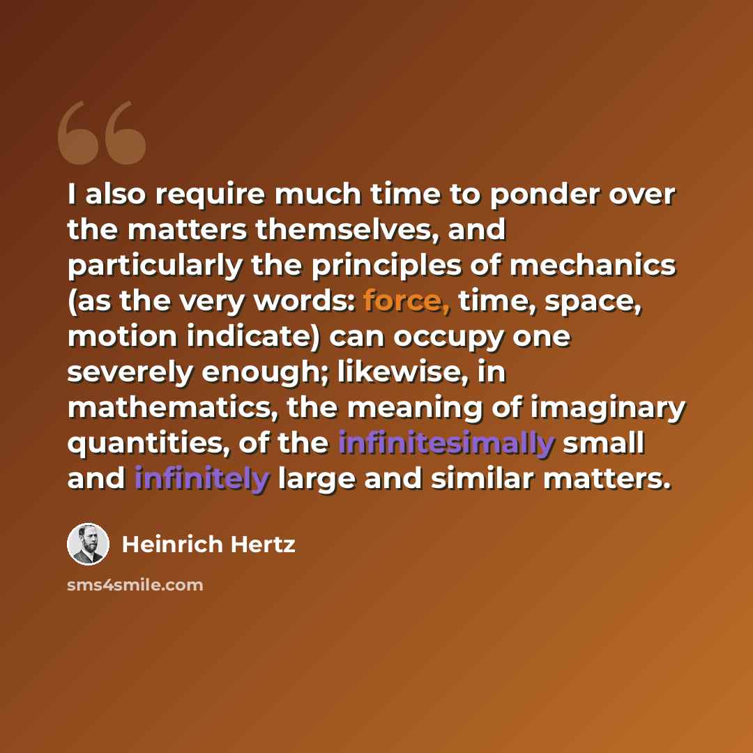 “I also require much time to ponder over the matters themselves, and particularly the principles of mechanics (as the very words: force, time, space, motion indicate) can occupy one severely enough; likewise, in mathematics, the meaning of imaginary quantities, of the infinitesimally small and…” quote by Heinrich Hertz