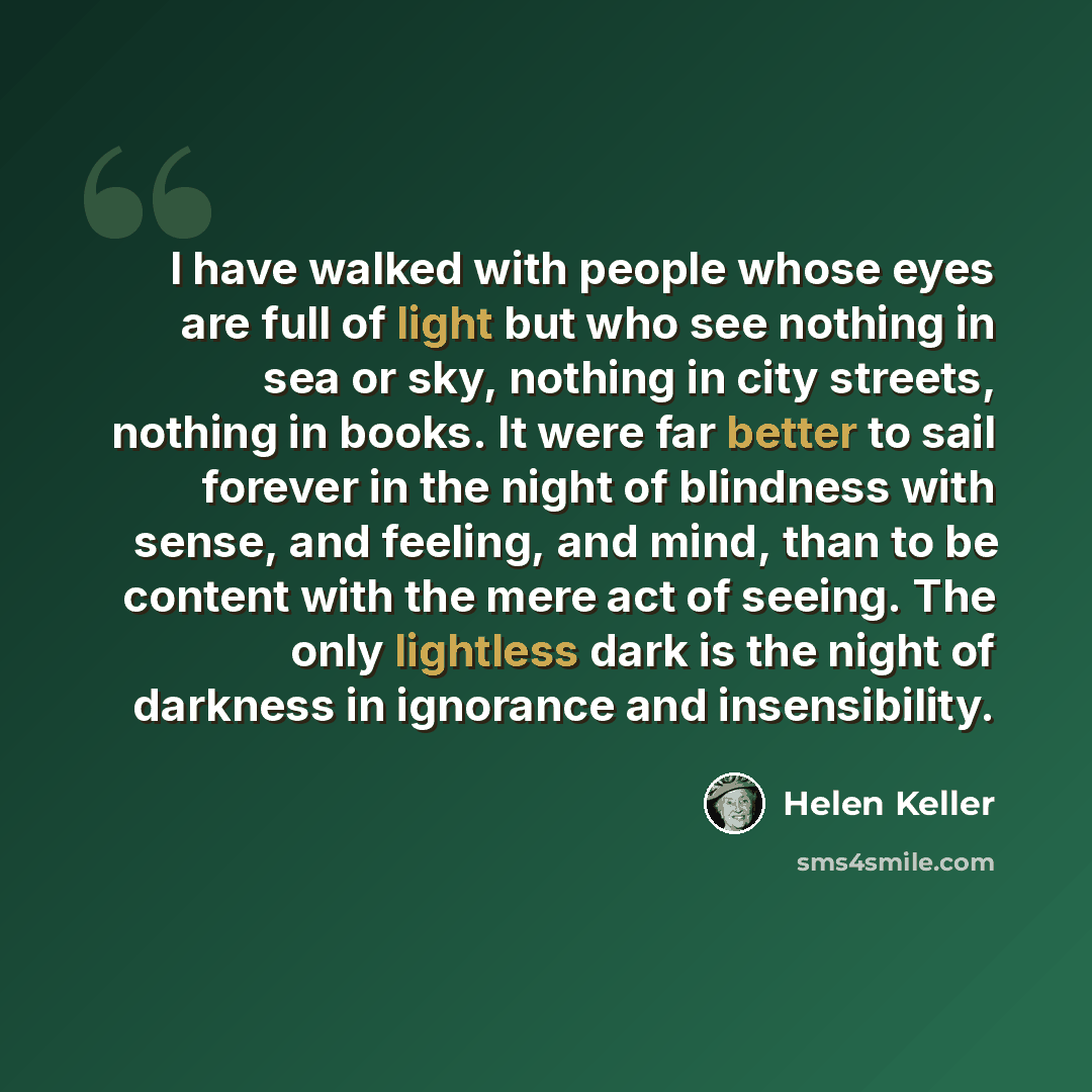 “I have walked with people whose eyes are full of light but who see nothing in sea or sky, nothing in city streets, nothing in books. It were far better to sail forever in the night of blindness with sense, and feeling, and mind, than to be content with the mere act of seeing. The only lightless…” quote by Helen Keller