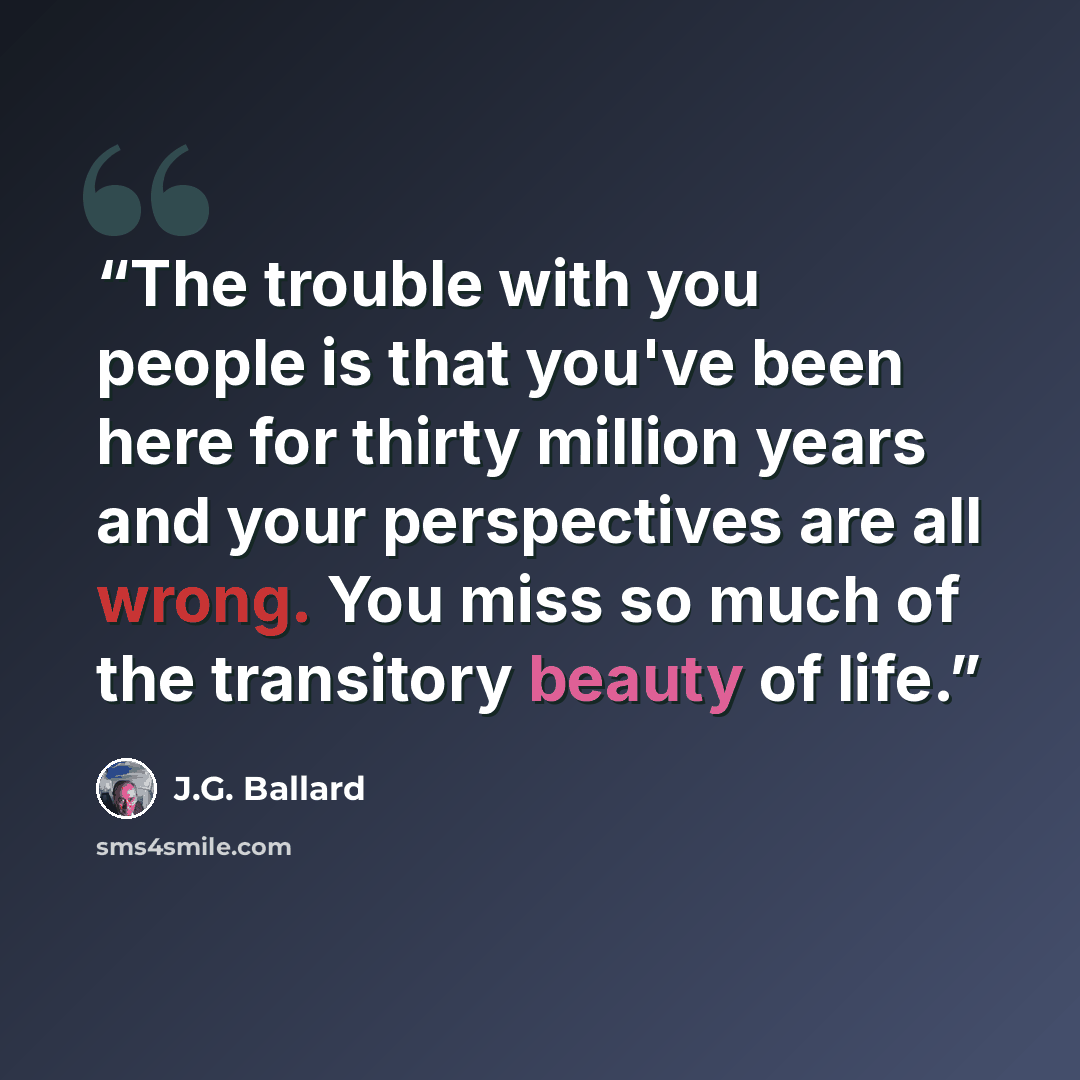“The trouble with you people is that you've been here for thirty million years and your perspectives are all wrong. You miss so much of the transitory beauty of life.” quote by J.G. Ballard