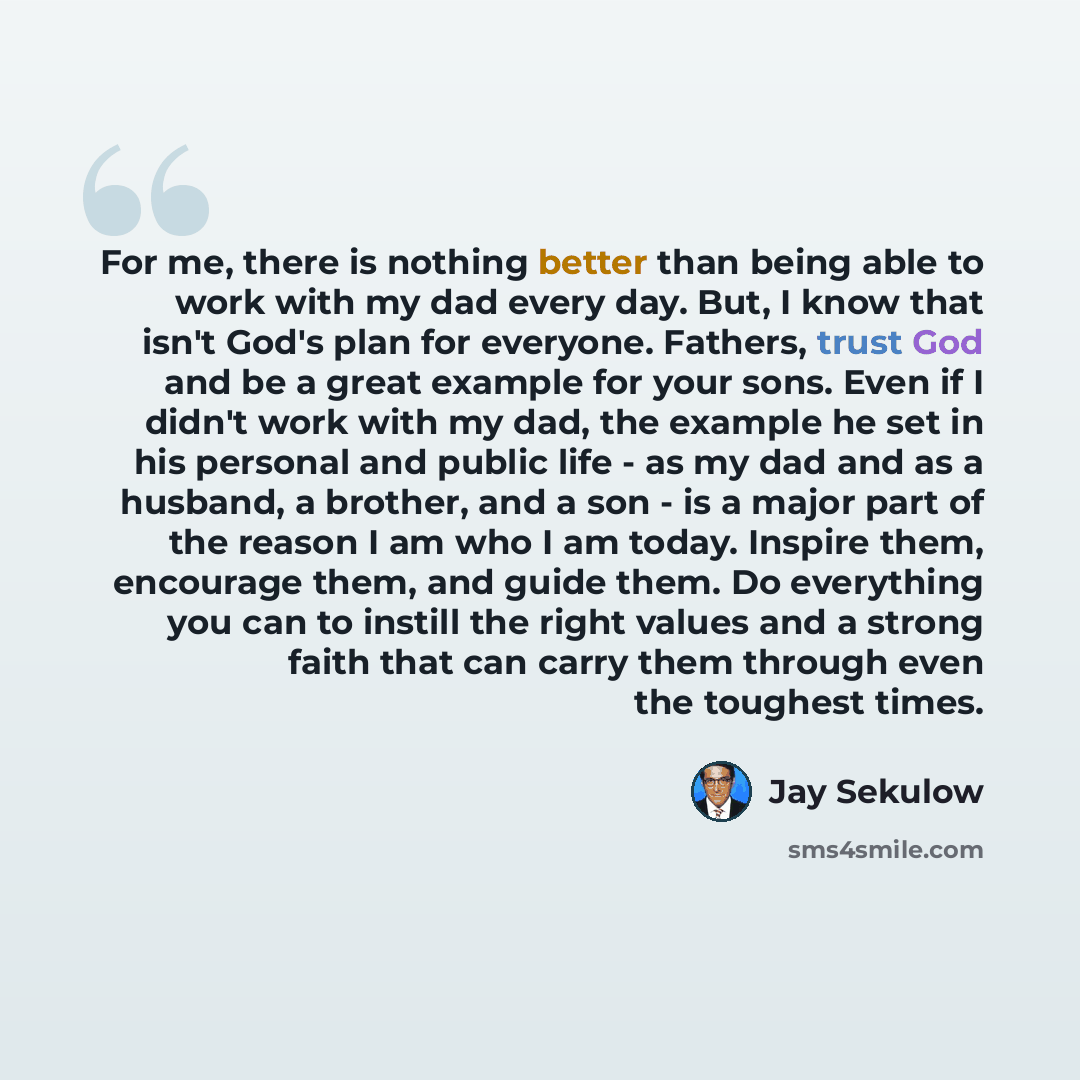 “For me, there is nothing better than being able to work with my dad every day. But, I know that isn't God's plan for everyone. Fathers, trust God and be a great example for your sons. Even if I didn't work with my dad, the example he set in his personal and public life - as my dad and as a…” quote by Jay Sekulow
