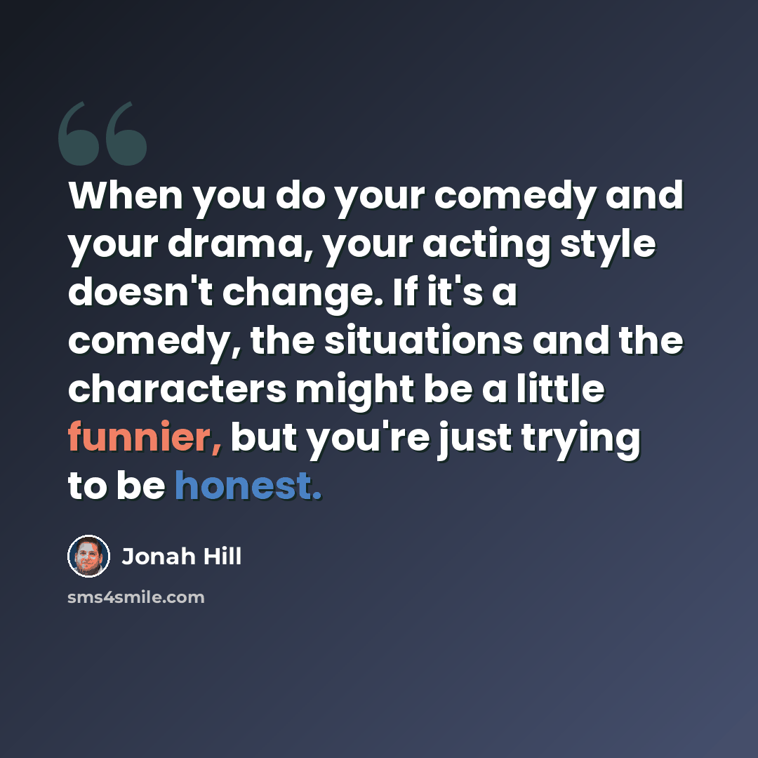 “When you do your comedy and your drama, your acting style doesn't change. If it's a comedy, the situations and the characters might be a little funnier, but you're just trying to be honest.” quote by Jonah Hill