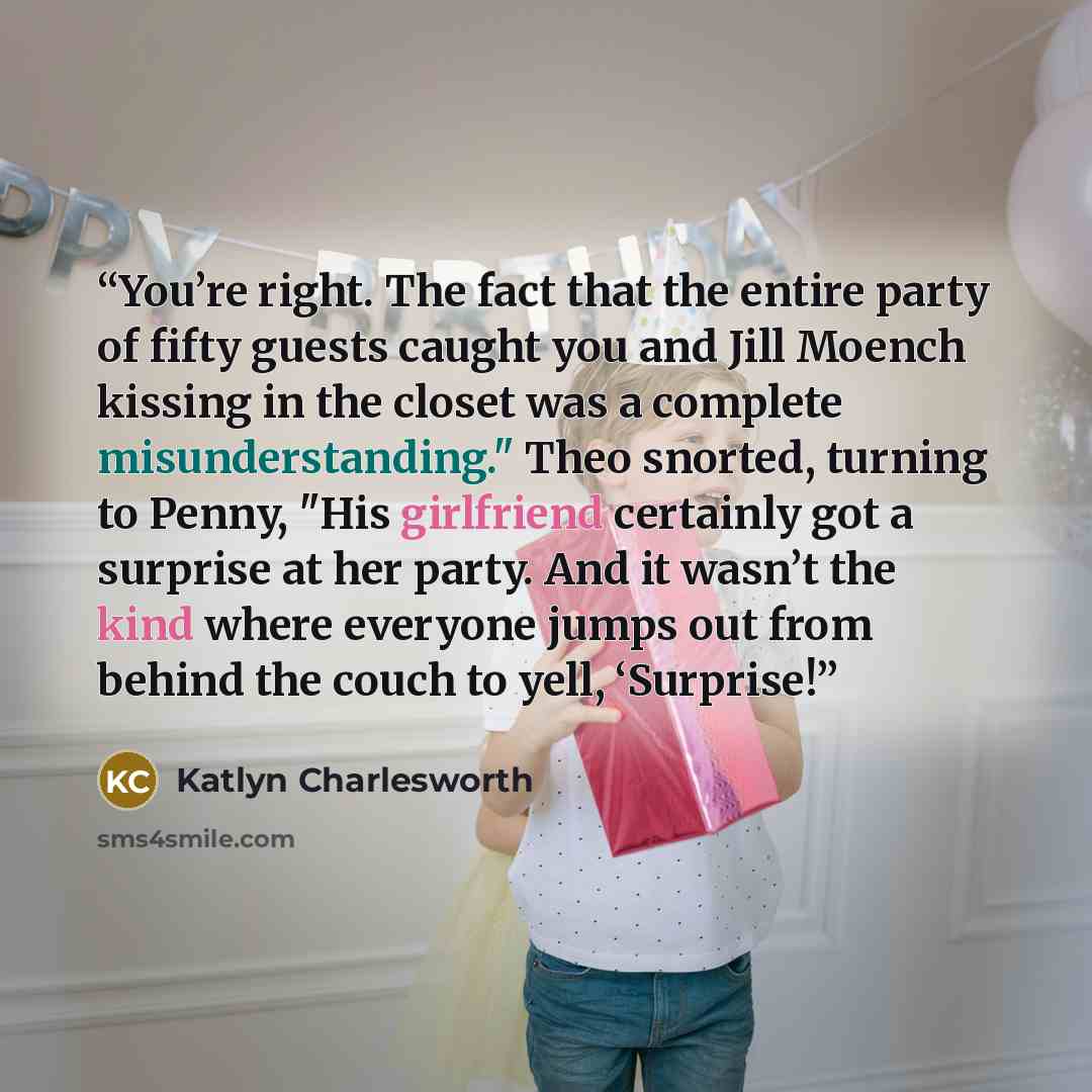 “You’re right. The fact that the entire party of fifty guests caught you and Jill Moench kissing in the closet was a complete misunderstanding." Theo snorted, turning to Penny, "His girlfriend certainly got a surprise at her party. And it wasn’t the kind where everyone jumps out from behind the…” quote by Katlyn Charlesworth