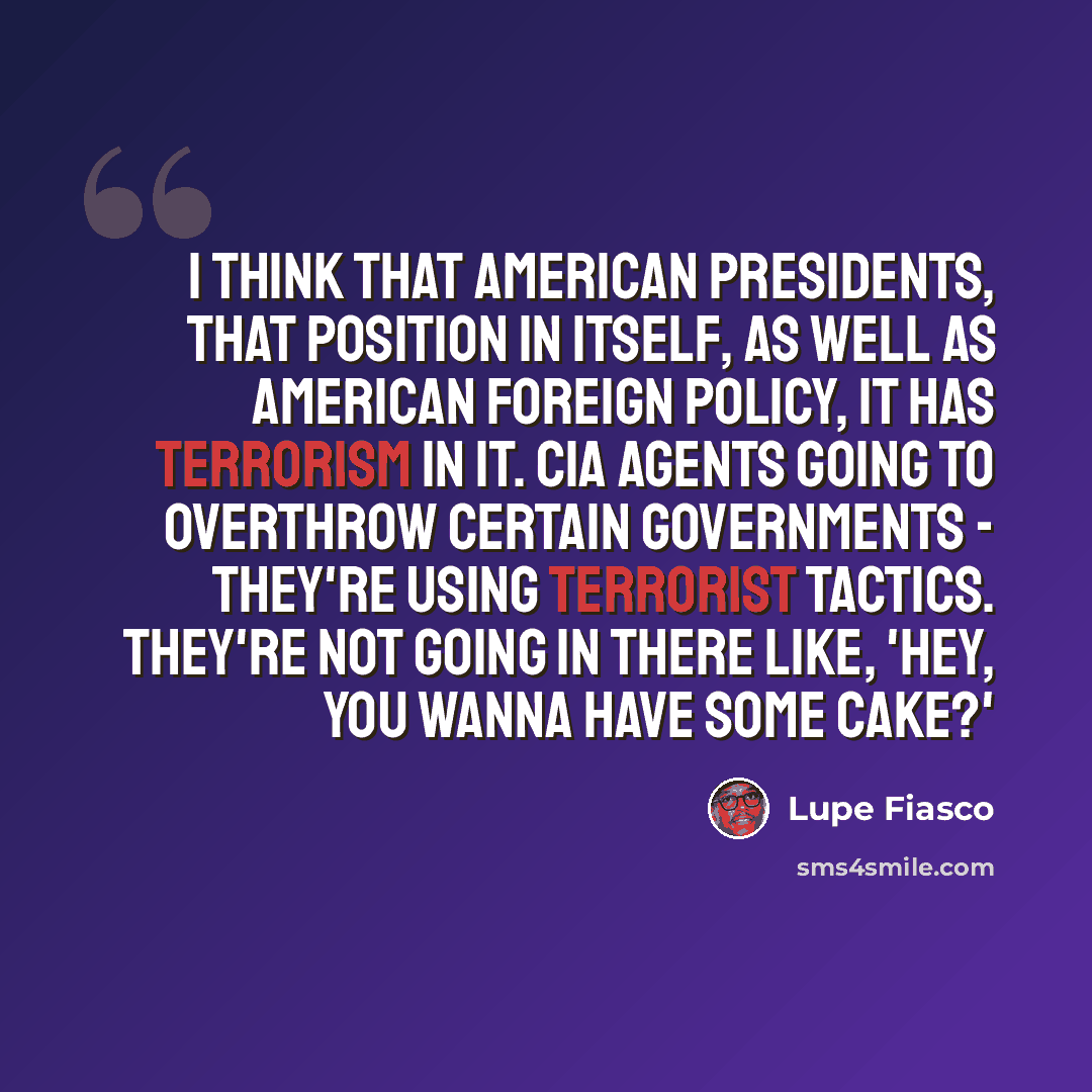 “I think that American presidents, that position in itself, as well as American foreign policy, it has terrorism in it. CIA agents going to overthrow certain governments - they're using terrorist tactics. They're not going in there like, 'Hey, you wanna have some cake?'” quote by Lupe Fiasco