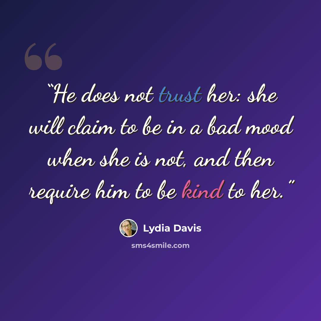 “He does not trust her: she will claim to be in a bad mood when she is not, and then require him to be kind to her.” quote by Lydia Davis