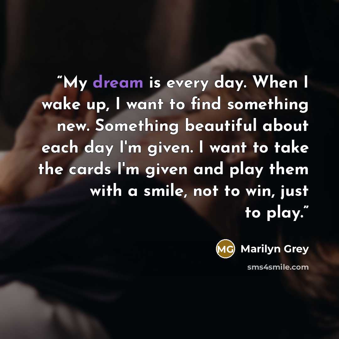 “My dream is every day. When I wake up, I want to find something new. Something beautiful about each day I'm given. I want to take the cards I'm given and play them with a smile, not to win, just to play.” quote by Marilyn Grey