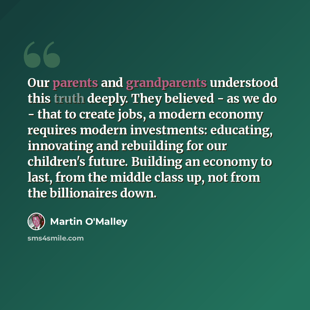 “Our parents and grandparents understood this truth deeply. They believed - as we do - that to create jobs, a modern economy requires modern investments: educating, innovating and rebuilding for our children's future. Building an economy to last, from the middle class up, not from the billionaires…” quote by Martin O'Malley