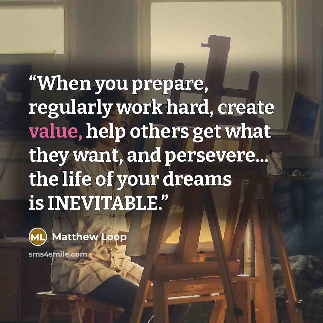 “When you prepare, regularly work hard, create value, help others get what they want, and persevere... the life of your dreams is INEVITABLE.” quote by Matthew Loop