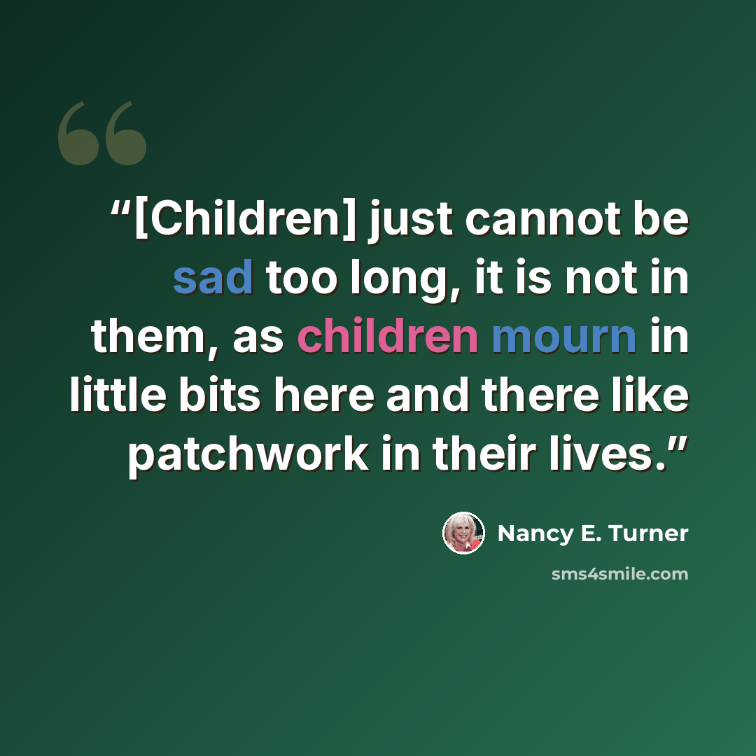 “[Children] just cannot be sad too long, it is not in them, as children mourn in little bits here and there like patchwork in their lives.” quote by Nancy E. Turner