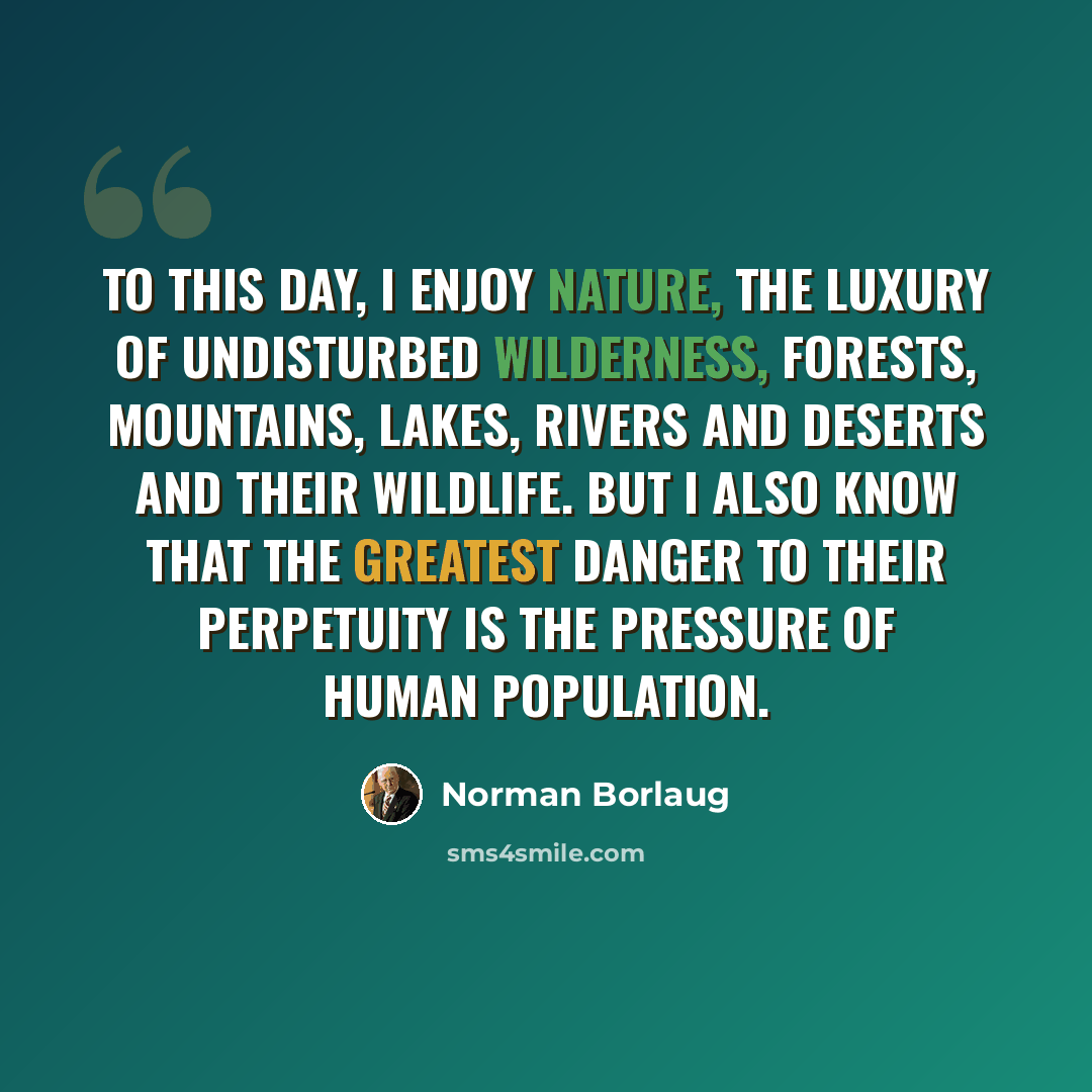 “To this day, I enjoy nature, the luxury of undisturbed wilderness, forests, mountains, lakes, rivers and deserts and their wildlife. But I also know that the greatest danger to their perpetuity is the pressure of human population.” quote by Norman Borlaug