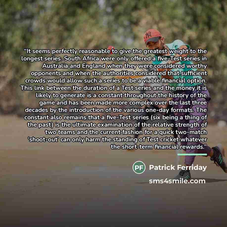 “It seems perfectly reasonable to give the greatest weight to the longest series. South Africa were only offered a five-Test series in Australia and England when they were considered worthy opponents and when the authorities considered that sufficient crowds would allow such a series to be a viable…” quote by Patrick Ferriday