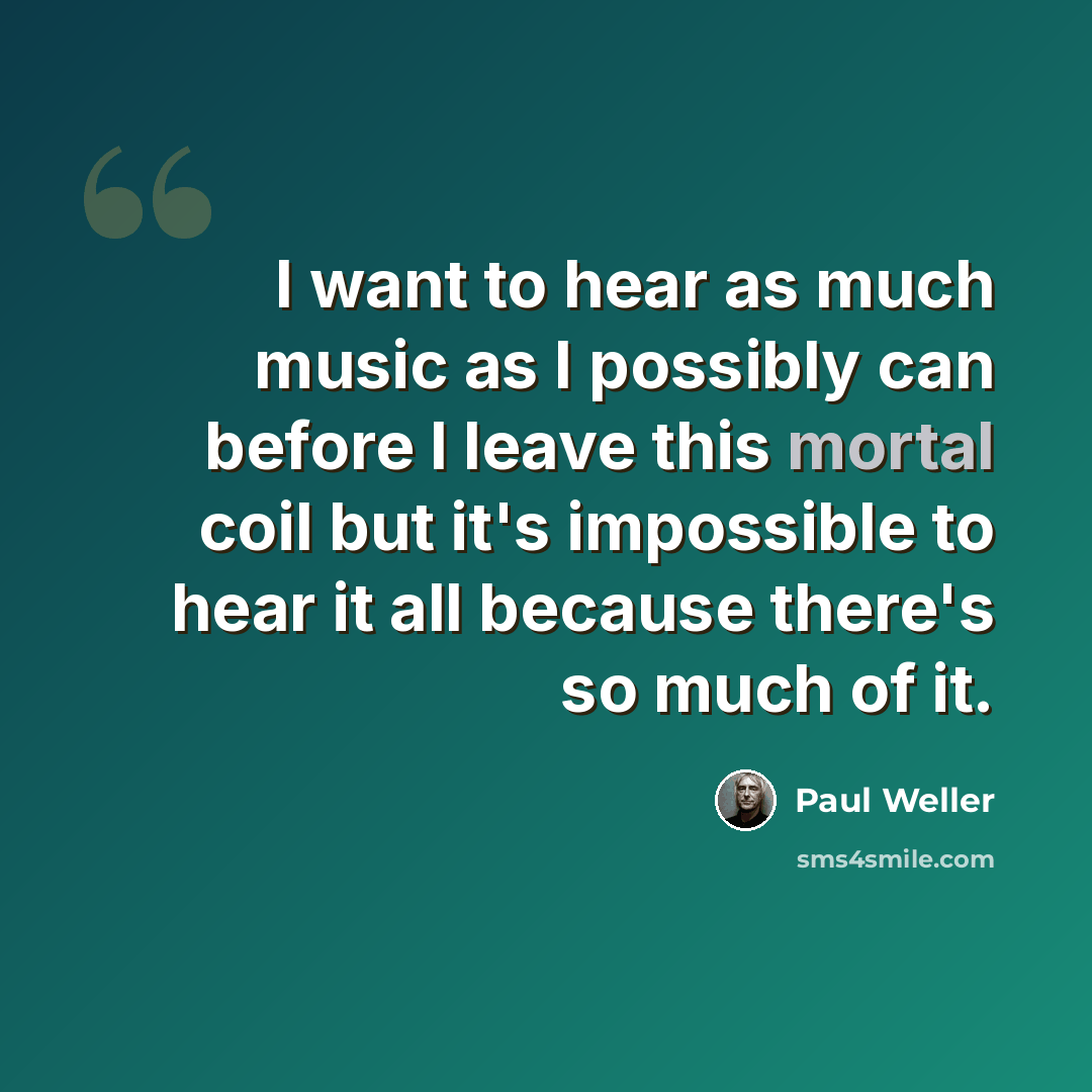 “I want to hear as much music as I possibly can before I leave this mortal coil but it's impossible to hear it all because there's so much of it.” quote by Paul Weller