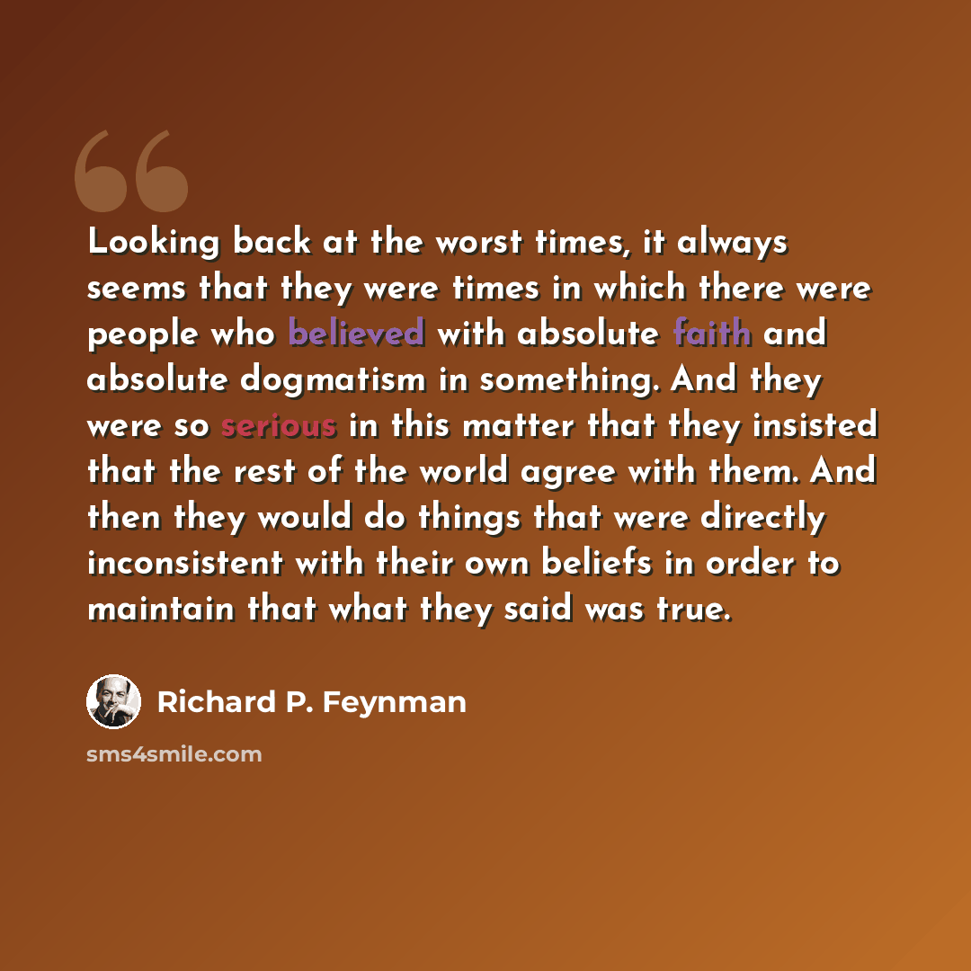 “Looking back at the worst times, it always seems that they were times in which there were people who believed with absolute faith and absolute dogmatism in something. And they were so serious in this matter that they insisted that the rest of the world agree with them. And then they would do…” quote by Richard P. Feynman
