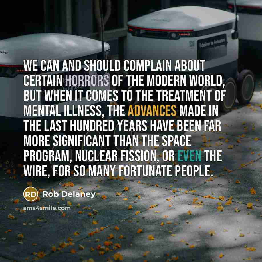 “We can and should complain about certain horrors of the modern world, but when it comes to the treatment of mental illness, the advances made in the last hundred years have been far more significant than the space program, nuclear fission, or even The Wire, for so many fortunate people.” quote by Rob Delaney