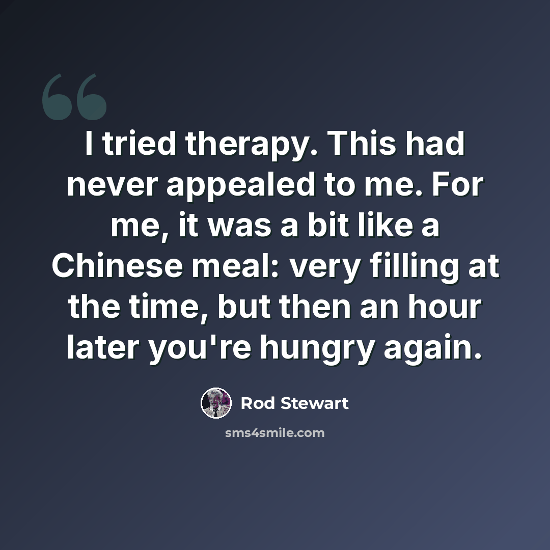 “I tried therapy. This had never appealed to me. For me, it was a bit like a Chinese meal: very filling at the time, but then an hour later you're hungry again.” quote by Rod Stewart